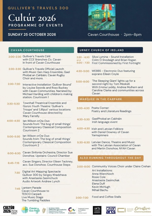 Gulliver's Travels 300 – Cultúr 2026 Programme of Events Sunday 25 October 2026 Cavan Courthouse · 2pm–8pm CAVAN COURTHOUSE 2:00–2:30 Gulliver's Travels Céilí with CCE Branches Co. Cavan In front of Cavan Courthouse 2:30–3:30 Gulliver's Travels Official Launch with Music Generation Harp Ensemble, Gaelphobal an Chabháin, Cavan Rugby Club Male Voice Choir and more. 2:30–7:30 Interactive Installation 'Gulliver Bound' by Louise Swords and Ross Buckey with Cavan Communities. Narrated by Michael Harding with children's making station. Courtroom 1 3:30–5:30 Townhall Theatrical Ensemble and Gonzo Youth Theatre: 'Gulliver's Troupe' and 'Lilliput' various locations, Cavan Courthouse, directed by Mary Farrelly 4:00–4:30 Ian Wilson crOw Duo Sounds from 'The bog of small things' Contemporary Classical Composition Courtroom 2 5:00–5:30 Ian Wilson crOw Duo Sounds from 'The bog of small things' Contemporary Classical Composition Courtroom 2 6:00–6:30 Cavan Sinfonia Orchestra, Director Sue Donohoe. Upstairs: Council Chamber 6:45–7:15 Cavan Singers, Director Eileen Tackney, acc. Sue Donohoe. Courthouse Steps 7:30 Digital Art Mapping Spectacle ‘Gulliver 300’ by Sergey Khadzhava with Anastasiia Zasimchuk Audio Artwork Andrew Lynch 7:45 Lantern Parade Cavan Courthouse to TESCO Carpark Live Music Stage The Tumbling Paddies ________________________________________ URNEY CHURCH OF IRELAND 2:30–4:30 Silva Lumina – Sound Installation Colm Ó Snodaigh and Brian Hogan 5:00–7:30 First Commissioned by First Fortnight 4:30–5:00 WEBBS – Electronic Duo featuring soprano Eileen Coyle 5:00–8:00 'The Sleeping Giant' lights up for a second night by Tom Meskell. With Emma Leddy, Andrea Mulhern and Caroline Clarke and communities across Cavan ________________________________________ MARQUEE IN THE CARPARK 3:00–4:30 Poets Corner: Poetry and Literature Readings 4:30–5:30 GaelPhobal an Chabháin Irish language event 4:00–4:30 Irish and Latvian Folklore with Daniel Downey of Cavan Yarnspinners 5:30–6:30 Latvian Dance, Theatre and Music with The Latvian Association of Cavan and Martin Donohoe, NYAH Cavan ________________________________________ ALSO RUNNING THROUGHOUT THE DAY 2:00–8:00 Community Voices Choir under Claire Crehan Art Installations: • Anna Wierchioch • Rosie Cole • Anastasiia Zasimchak • Elena Duff • Kevin McHugh • Mihail Bachu 2:00–7:30 Food and Coffee Stalls